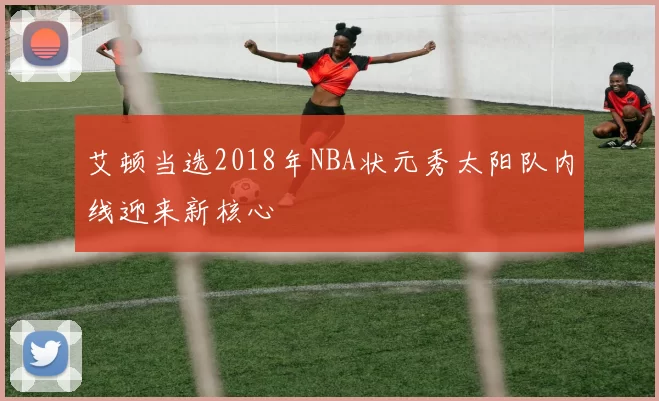 艾顿当选2018年NBA状元秀太阳队内线迎来新核心