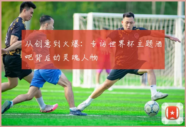 从创意到火爆:专访世界杯主题酒吧背后的灵魂人物