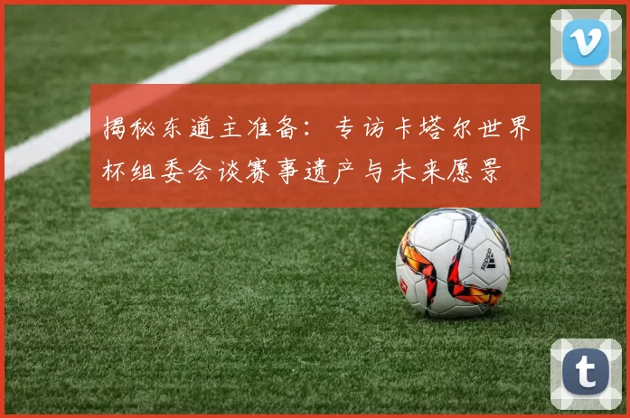 揭秘东道主准备：专访卡塔尔世界杯组委会谈赛事遗产与未来愿景