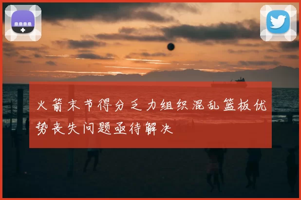 火箭末节得分乏力组织混乱篮板优势丧失问题亟待解决