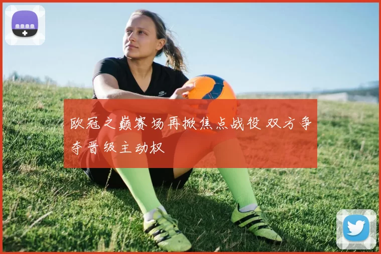欧冠之巅赛场再掀焦点战役 双方争夺晋级主动权