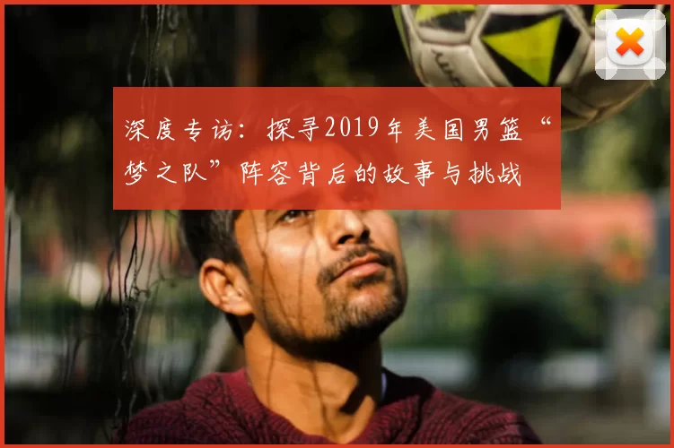 深度专访:探寻2019年美国男篮“梦之队”阵容背后的故事与挑战