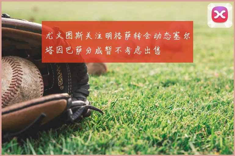 尤文图斯关注明格萨转会动态塞尔塔因巴萨分成暂不考虑出售