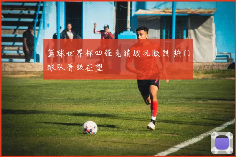篮球世界杯四强竞猜战况激烈 热门球队晋级在望