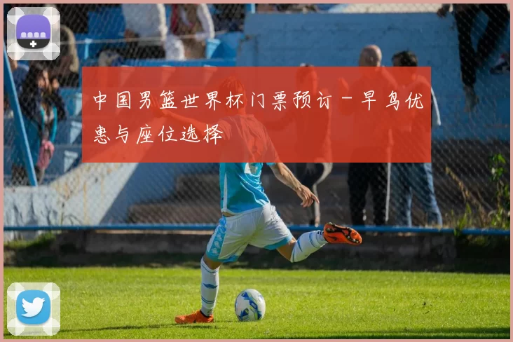 中国男篮世界杯门票预订 - 早鸟优惠与座位选择