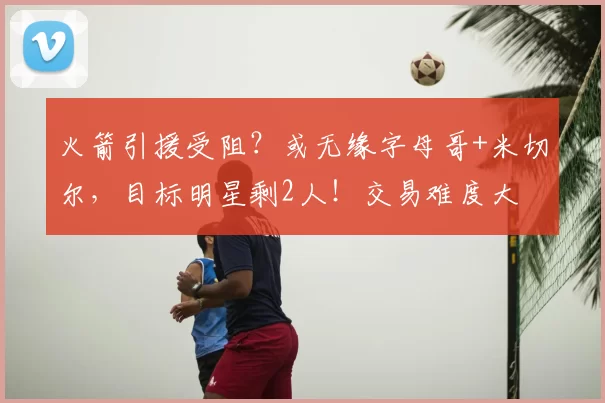 火箭引援受阻？或无缘字母哥+米切尔，目标明星剩2人！交易难度大