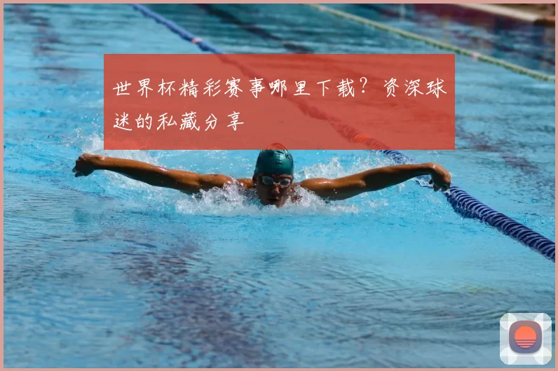 世界杯精彩赛事哪里下载?资深球迷的私藏分享