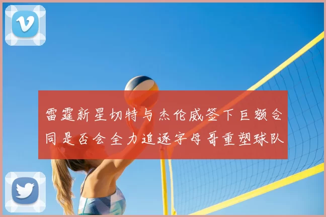 雷霆新星切特与杰伦威签下巨额合同是否会全力追逐字母哥重塑球队实力