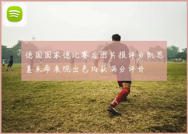 德国国家德比赛后图片报评分凯恩基米希表现出色均获满分评价