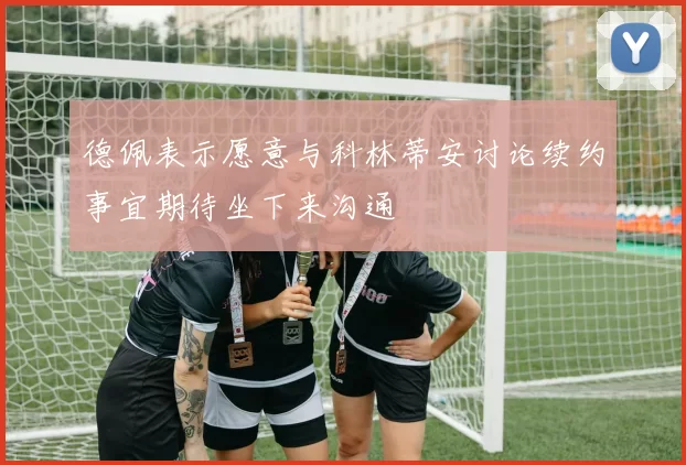 德佩表示愿意与科林蒂安讨论续约事宜期待坐下来沟通