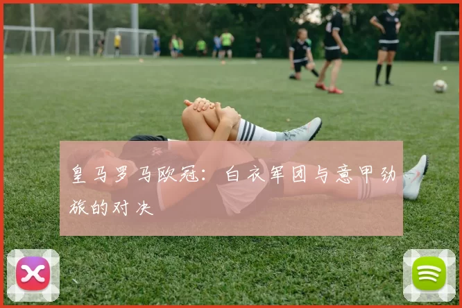 皇马罗马欧冠：白衣军团与意甲劲旅的对决