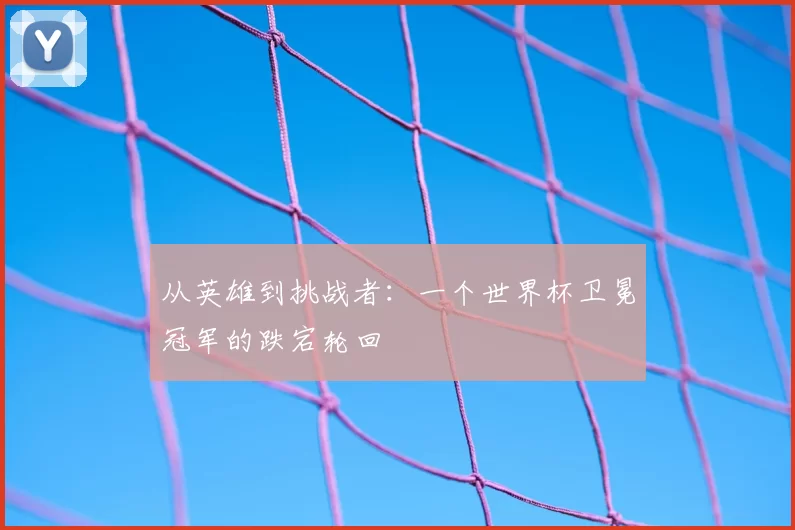 从英雄到挑战者：一个世界杯卫冕冠军的跌宕轮回