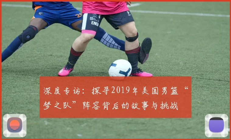 深度专访：探寻2019年美国男篮“梦之队”阵容背后的故事与挑战
