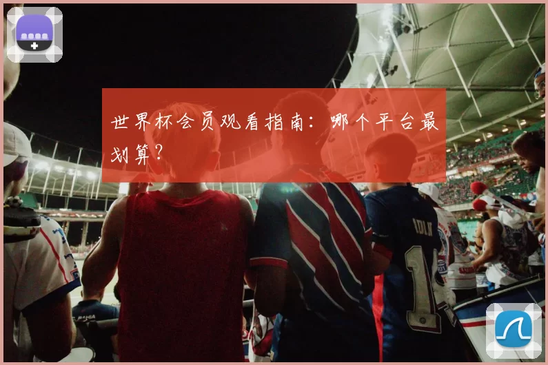 世界杯会员观看指南：哪个平台最划算？