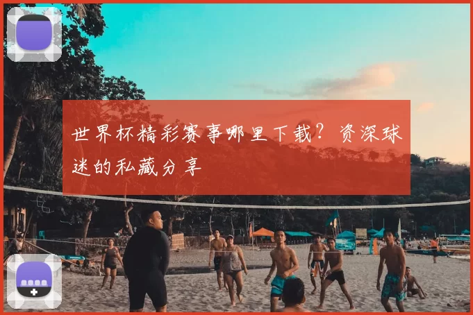 世界杯精彩赛事哪里下载?资深球迷的私藏分享