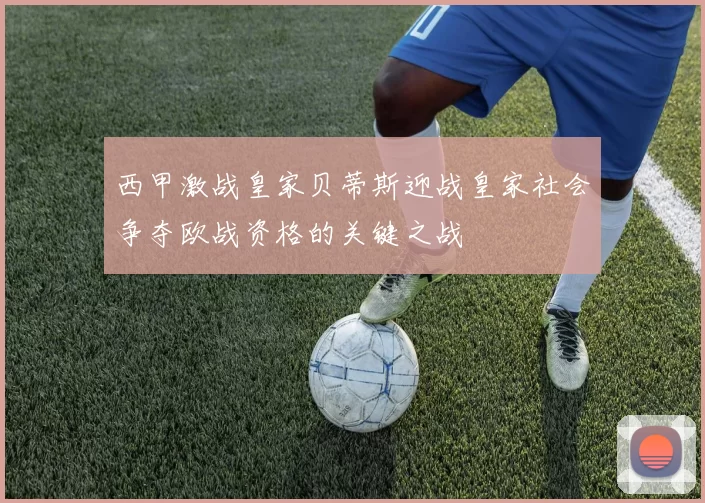 西甲激战皇家贝蒂斯迎战皇家社会争夺欧战资格的关键之战
