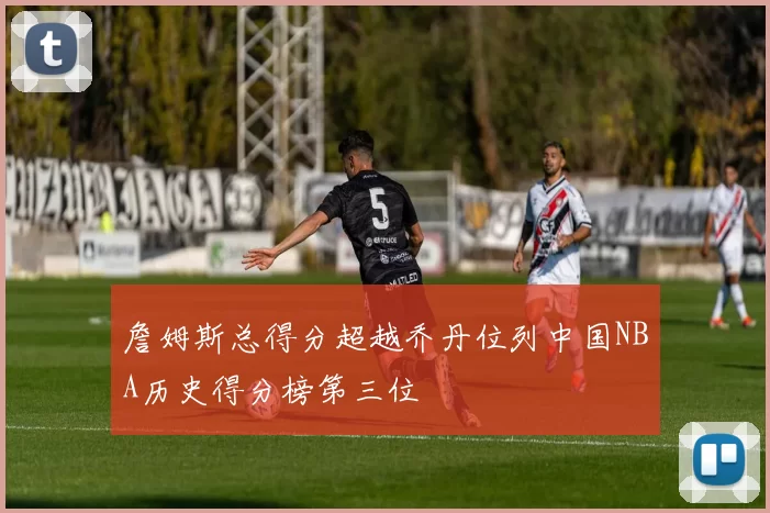 詹姆斯总得分超越乔丹位列中国NBA历史得分榜第三位