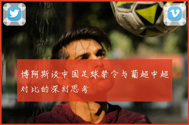 博阿斯谈中国足球禁令与葡超中超对比的深刻思考