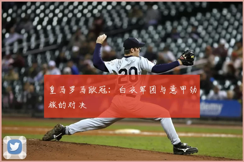 皇马罗马欧冠：白衣军团与意甲劲旅的对决