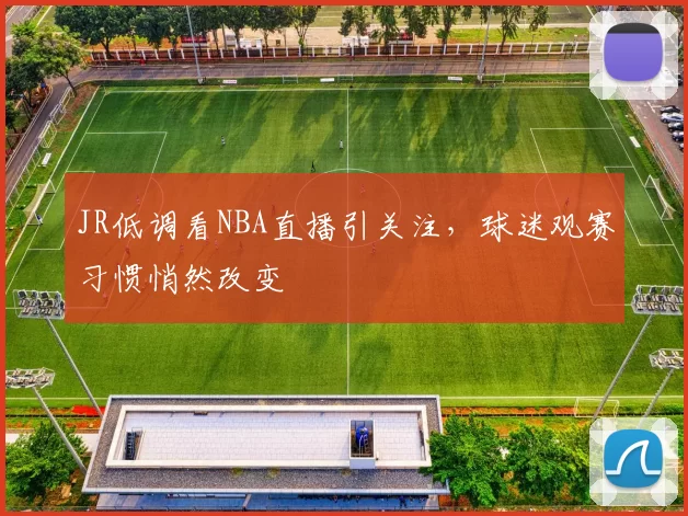 JR低调看NBA直播引关注,球迷观赛习惯悄然改变