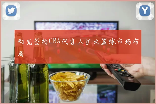 耐克签约CBA代言人扩大篮球市场布局