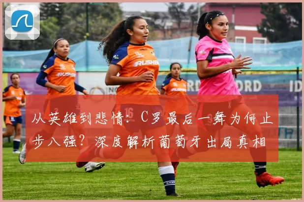 从英雄到悲情:C罗最后一舞为何止步八强?深度解析葡萄牙出局真相