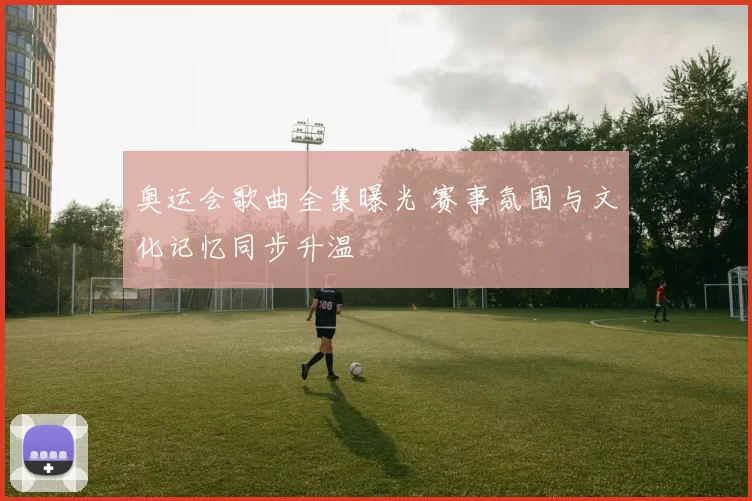奥运会歌曲全集曝光 赛事氛围与文化记忆同步升温