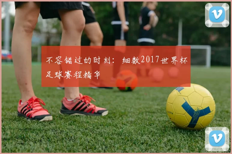 不容错过的时刻：细数2017世界杯足球赛程精华