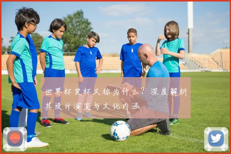 世界杯奖杯又称为什么？深度解析其设计演变与文化内涵