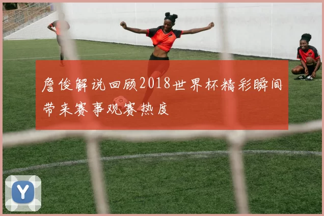 詹俊解说回顾2018世界杯精彩瞬间带来赛事观赛热度