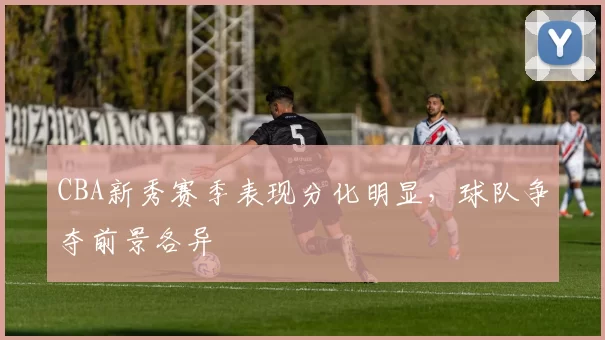 CBA新秀赛季表现分化明显，球队争夺前景各异