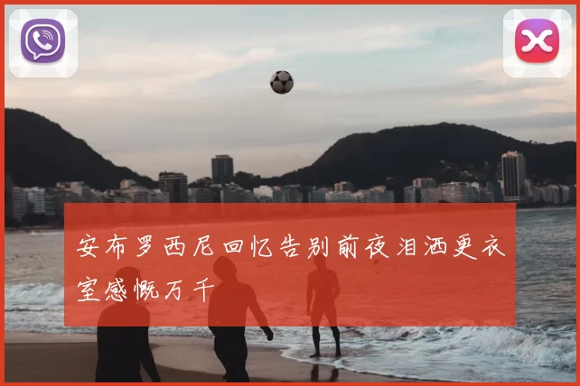 安布罗西尼回忆告别前夜泪洒更衣室感慨万千