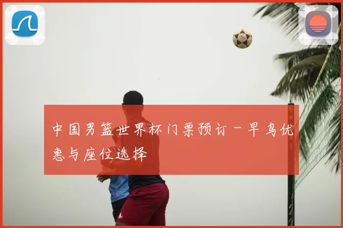 中国男篮世界杯门票预订 - 早鸟优惠与座位选择