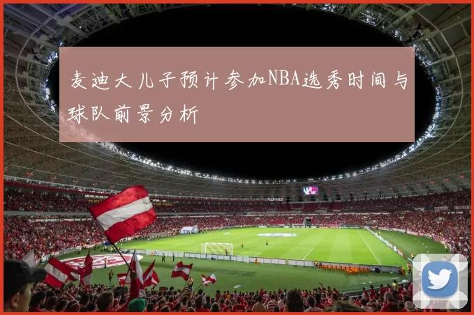 麦迪大儿子预计参加NBA选秀时间与球队前景分析