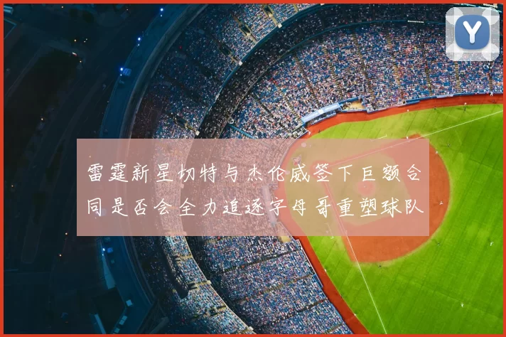 雷霆新星切特与杰伦威签下巨额合同是否会全力追逐字母哥重塑球队实力