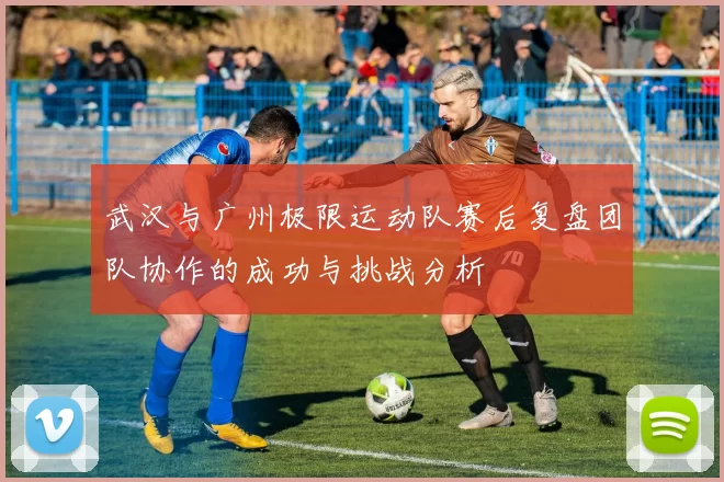 武汉与广州极限运动队赛后复盘团队协作的成功与挑战分析