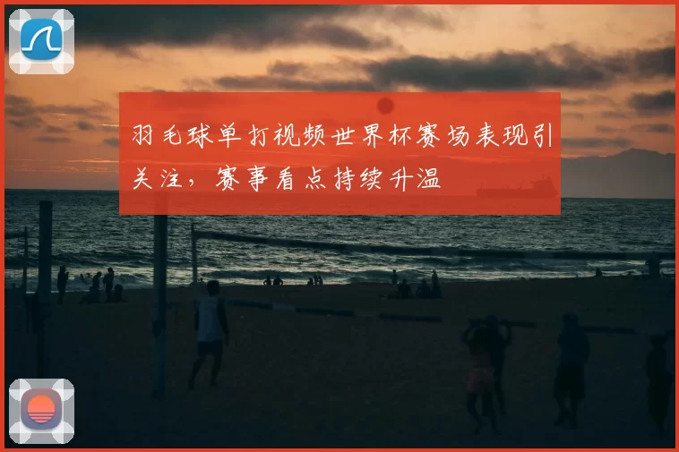 羽毛球单打视频世界杯赛场表现引关注,赛事看点持续升温