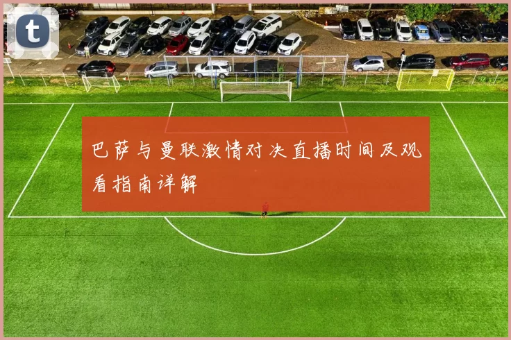 巴萨与曼联激情对决直播时间及观看指南详解