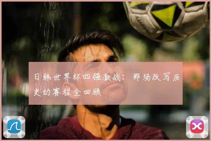 日韩世界杯四强激战:那场改写历史的赛程全回顾