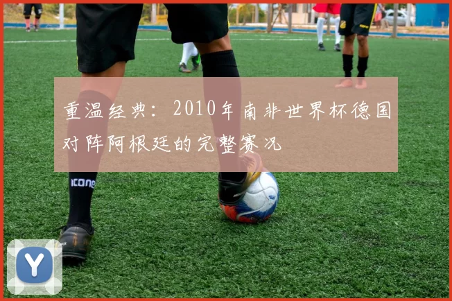 重温经典：2010年南非世界杯德国对阵阿根廷的完整赛况