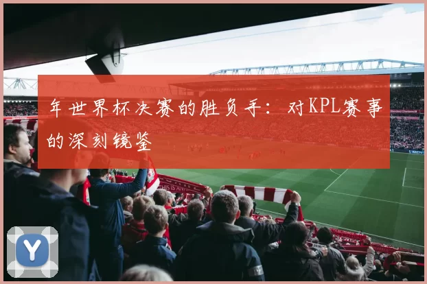 年世界杯决赛的胜负手:对KPL赛事的深刻镜鉴