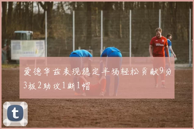 爱德华兹表现稳定半场轻松贡献9分3板2助攻1断1帽