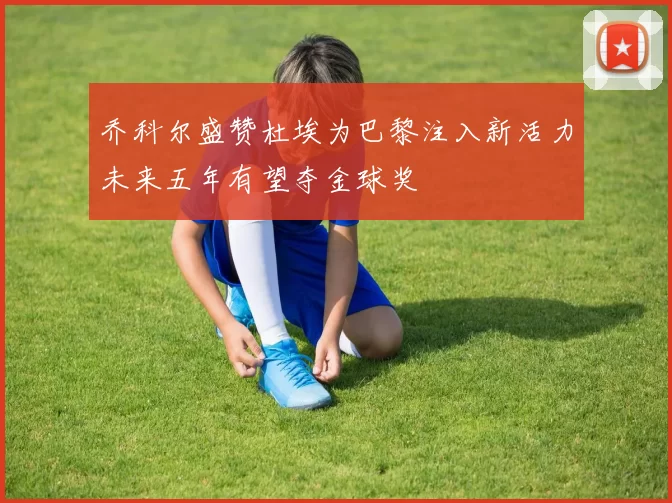 乔科尔盛赞杜埃为巴黎注入新活力未来五年有望夺金球奖