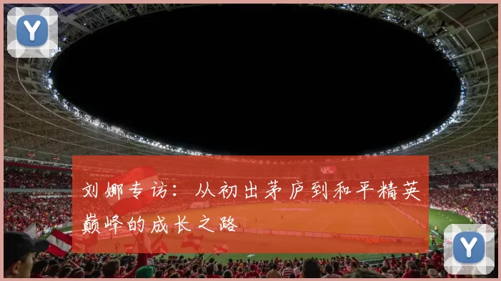 刘娜专访:从初出茅庐到和平精英巅峰的成长之路