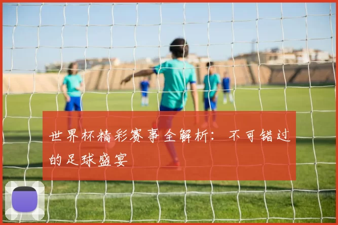 世界杯精彩赛事全解析：不可错过的足球盛宴