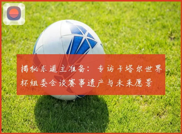 揭秘东道主准备:专访卡塔尔世界杯组委会谈赛事遗产与未来愿景