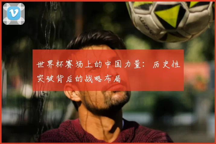 世界杯赛场上的中国力量：历史性突破背后的战略布局