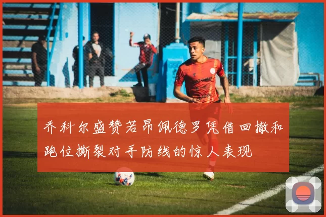 乔科尔盛赞若昂佩德罗凭借回撤和跑位撕裂对手防线的惊人表现