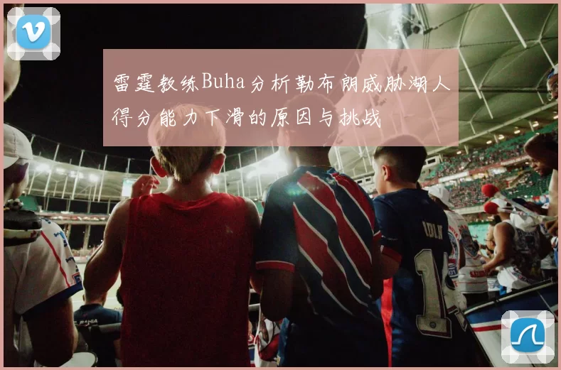 雷霆教练Buha分析勒布朗威胁湖人得分能力下滑的原因与挑战