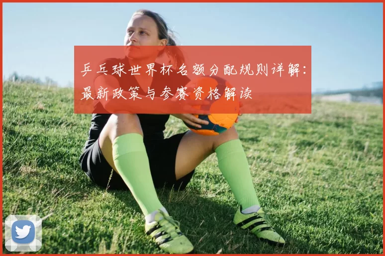 乒乓球世界杯名额分配规则详解:最新政策与参赛资格解读